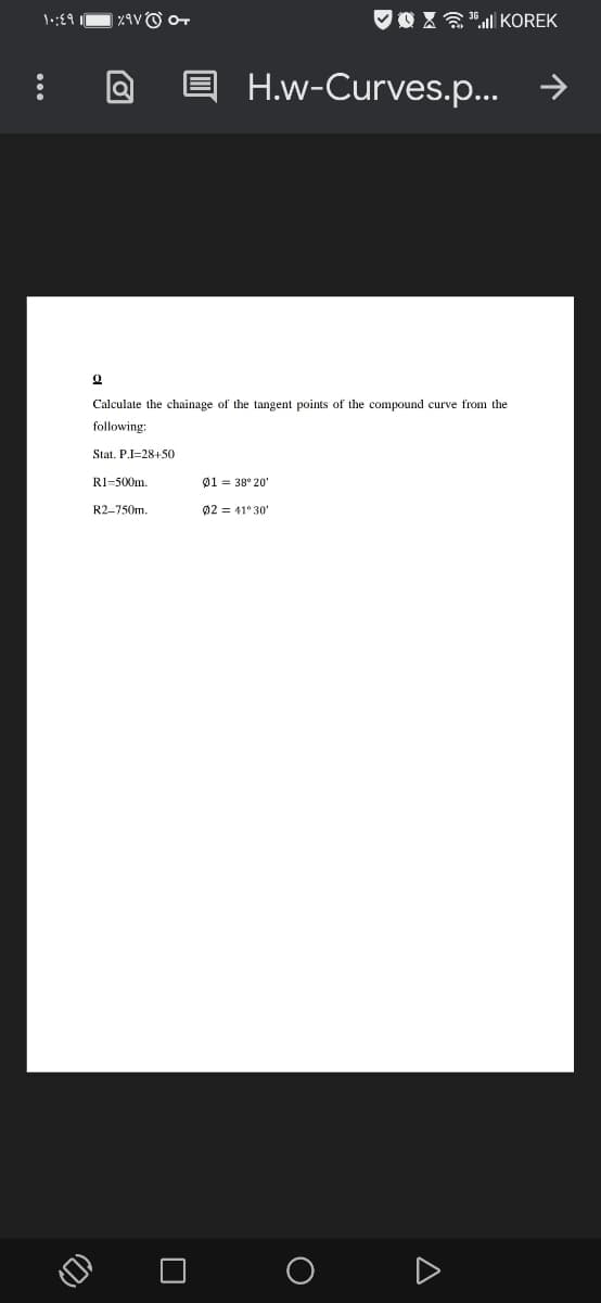 VO Xa"ll KOREK
H.w-Curves.p...
Calculate the chainage of the tangent points of the compound curve from the
following:
Stat. P.I=28+50
R1=500m.
01 = 38° 20'
R2-750m.
02 = 41° 30'
