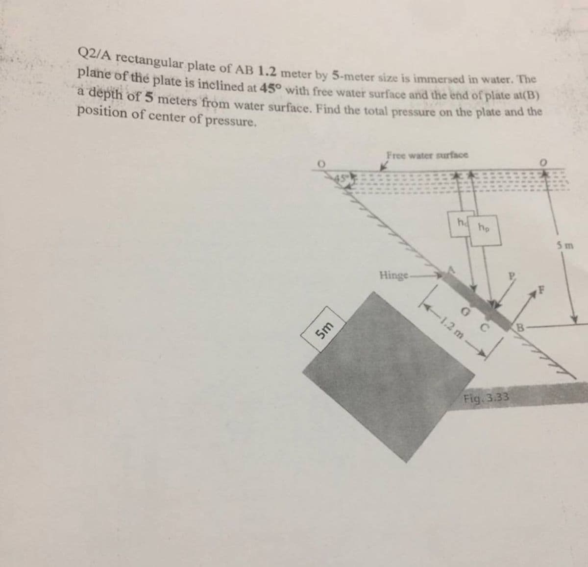 Q2/A rectangular plate of AB 1.2 meter by 5-meter size is immersed in water. The
plane of the plate is inclined at 45° with free water surface and the end of plate at(B)
a depth of 5 meters from water surface. Find the total pressure on the plate and the
position of center of pressure.
Free water surface
ha
he
Hinge
G C
Fig. 3.33
1.2 m
5m
