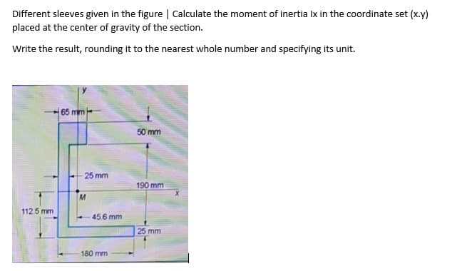 Different sleeves given in the figure | Calculate the moment of inertia Ix in the coordinate set (x.y)
placed at the center of gravity of the section.
Write the result, rounding it to the nearest whole number and specifying its unit.
65 mm-
50 mm
25 mm
190 mm
112.5 mm
45.6 mm
25 mm
180 mm
