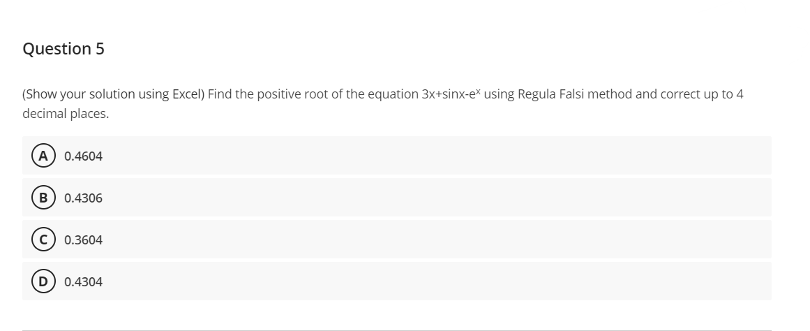 Question 5
(Show your solution using Excel) Find the positive root of the equation 3x+sinx-ex using Regula Falsi method and correct up to 4
decimal places.
A 0.4604
B 0.4306
C) 0.3604
D
0.4304