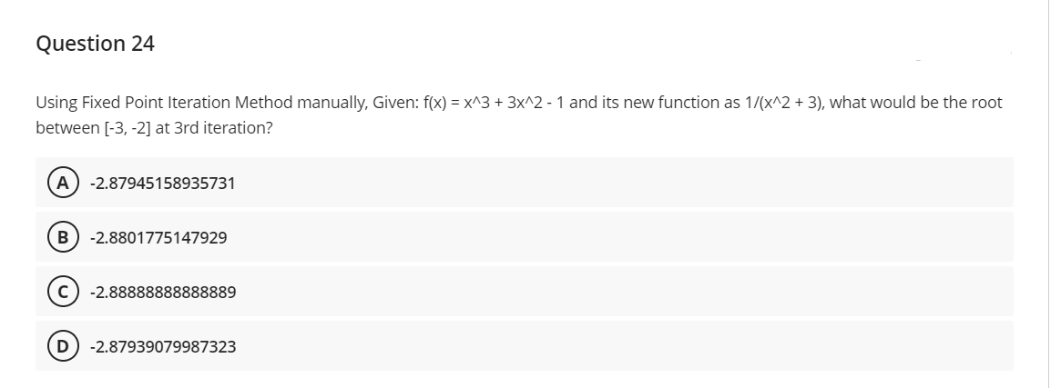 Question 24
Using Fixed Point Iteration Method manually, Given: f(x) = x^3 + 3x^2 - 1 and its new function as 1/(x^2 + 3), what would be the root
between [-3, -2] at 3rd iteration?
A -2.87945158935731
B -2.8801775147929
-2.88888888888889
D -2.87939079987323