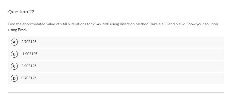 Question 22
Find the approximated value of x till 6 iterations for x³-4x+9=0 using Bisection Method. Take a = -3 and b = -2. Show your solution
using Excel.
A) -2.703125
B
-1.903125
-3.903125
D -0.703125