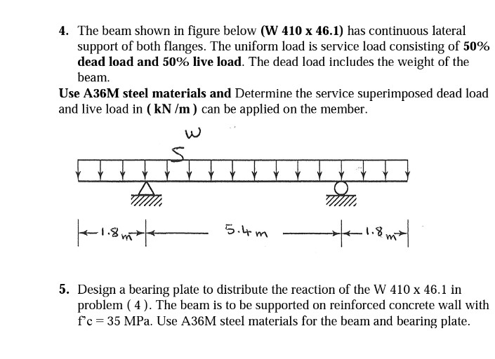 4. The beam shown in figure below (W 410 x 46.1) has continuous lateral
support of both flanges. The uniform load is service load consisting of 50%
dead load and 50% live load. The dead load includes the weight of the
beam.
Use A36M steel materials and Determine the service superimposed dead load
and live load in (kN/m) can be applied on the member.
m.
|--1.8²|
1.8mx/
5. Design a bearing plate to distribute the reaction of the W 410 x 46.1 in
problem (4). The beam is to be supported on reinforced concrete wall with
f'c = 35 MPa. Use A36M steel materials for the beam and bearing plate.
5.4m