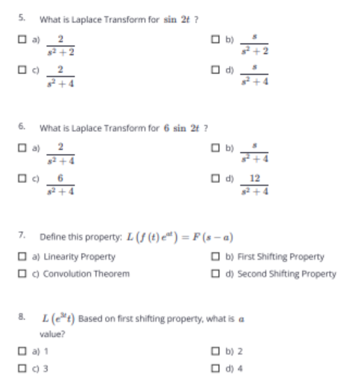 5.
What is Laplace Transform for sin 2t ?
O a)
s2 +2
O c)
*+4
2
b)
O d)
6.
What is Laplace Transform for 6 sin 2t ?
O a)
2
O b)
O d) 12
s2 +4
2 +4
7.
Define this property: L(f (t) e") = F (8 – a)
O a) Linearity Property
O c) Convolution Theorem
O b) First Shifting Property
O d) Second Shifting Property
8. L(e*t) Based on first shifting property, what is a
value?
O a) 1
O b) 2
O C) 3
O d) 4
