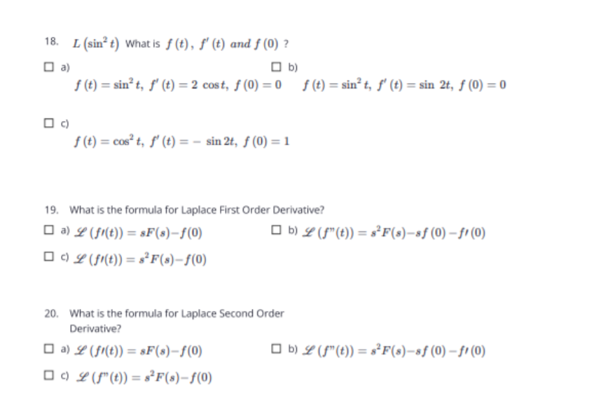 L (sin? t) What is f (t), f' (t) and f (0) ?
O b)
O a)
f (t) = sin t, f' (t) = 2 cost, f (0) = 0 f (t) = sin² t, ƒ' (t) = sin 2t, f (0) = 0
f (t) = cos" t, ƒ' (t) = - sin 2t, f (0) = 1
19. What is the formula for Laplace First Order Derivative?
O a) L (fr(t)) = sF(s)-f(0)
O b) L (f"(t)) = s°F(s)-sf(0) – fi (0)
O C) L (f(t)) = s²F(s)-f(0)
20. What is the formula for Laplace Second Order
Derivative?
O a) L (fi(t)) = sF(s)-f(0)
O b) L (f"(t)) = s°F(s)–sf(0) – fi (0)
O C) L (f"(t)) = s°F(s)-f(0)
%3D
