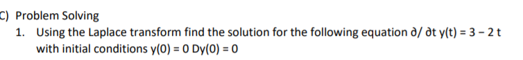 C) Problem Solving
1. Using the Laplace transform find the solution for the following equation d/ dt y(t) = 3 – 2 t
with initial conditions y(0) = 0 Dy(0) = 0
