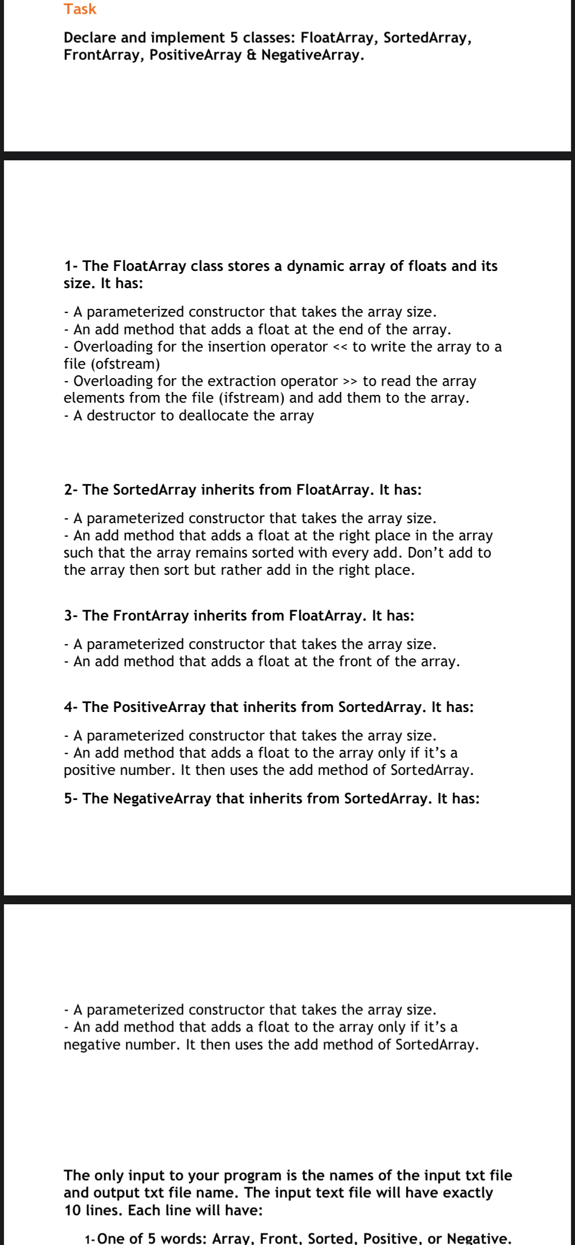 Task
Declare and implement 5 classes: FloatArray, SortedArray,
FrontArray, PositiveArray & NegativeArray.
1- The FloatArray class stores a dynamic array of floats and its
size. It has:
A parameterized constructor that takes the array size.
- An add method that adds a float at the end of the array.
- Overloading for the insertion operator << to write the array to a
file (ofstream)
- Overloading for the extraction operator >> to read the array
elements from the file (ifstream) and add them to the array.
- A destructor to deallocate the array
2- The SortedArray inherits from FloatArray. It has:
- A parameterized constructor that takes the array size.
- An add method that adds a float at the right place in the array
such that the array remains sorted with every add. Don't add to
the array then sort but rather add in the right place.
3- The FrontArray inherits from FloatArray. It has:
A parameterized constructor that takes the array size.
An add method that adds a float at the front of the array.
4- The PositiveArray that inherits from SortedArray. It has:
A parameterized constructor that takes the array size.
- An add method that adds a float to the array only if it's a
positive number. It then uses the add method of SortedArray.
5- The NegativeArray that inherits from SortedArray. It has:
- A parameterized constructor that takes the array size.
- An add method that adds a float to the array only if it's a
negative number. It then uses the add method of SortedArray.
The only input to your program is the names of the input txt file
and output txt file name. The input text file will have exactly
10 lines. Each line will have:
1- One of 5 words: Array, Front, Sorted, Positive, or Negative.
