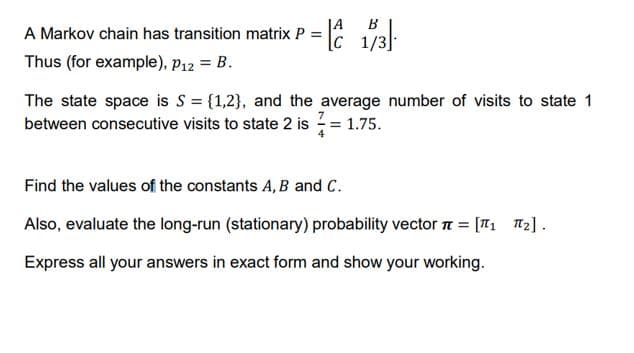 B
A Markov chain has transition matrix P = 1/3l:
JA
[c 1/3
Thus (for example), p12 = B.
The state space is S = {1,2}, and the average number of visits to state 1
between consecutive visits to state 2 is = 1.75.
Find the values of the constants A, B and C.
Also, evaluate the long-run (stationary) probability vector n = [T1 T2].
Express all your answers in exact form and show your working.
