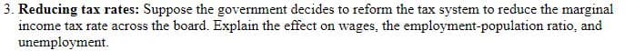 3. Reducing tax rates: Suppose the government decides to reform the tax system to reduce the marginal
income tax rate across the board. Explain the effect on wages, the employment-population ratio, and
unemployment.
