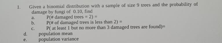 Given a binomial distribution with a sample of size 9 trees and the probability of
damage by fungi of 0.10, find
P(# damaged trees 2) =
b.
1.
a.
P(# of damaged trees is less than 2) =
P( at least 1 but no more than 3 damaged trees are found)=
population mean
population variance
с.
d.
е.
