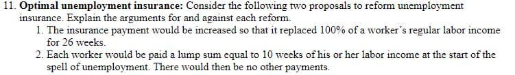 11. Optimal unemployment insurance: Consider the following two proposals to reform unemployment
insurance. Explain the arguments for and against each reform.
1. The insurance payment would be increased so that it replaced 100% of a worker's regular labor income
for 26 weeks.
2. Each worker would be paid a lump sum equal to 10 weeks of his or her labor income at the start of the
spell of unemployment. There would then be no other payments.
