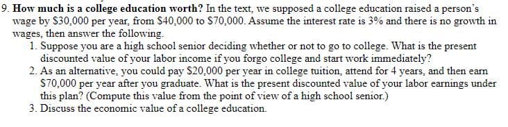 9. How much is a college education worth? In the text, we supposed a college education raised a person's
wage by $30,000 per year, from $40,000 to $70,000. Assume the interest rate is 3% and there is no growth in
wages, then answer the following.
1. Suppose you are a high school senior deciding whether or not to go to college. What is the present
discounted value of your labor income if you forgo college and start work immediately?
2. As an alternative, you could pay $20,000 per year in college tuition, attend for 4 years, and then earn
S70,000 per year after you graduate. What is the present discounted value of your labor earnings under
this plan? (Compute this value from the point of view of a high school senior.)
3. Discuss the economic value of a college education.
