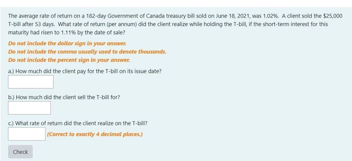 The average rate of return on a 182-day Government of Canada treasury bill sold on June 18, 2021, was 1.02%. A client sold the $25,000
T-bill after 53 days. What rate of return (per annum) did the client realize while holding the T-bill, if the short-term interest for this
maturity had risen to 1.11% by the date of sale?
Do not include the dollar sign in your answer.
Do not include the comma usually used to denote thousands.
Do not include the percent sign in your answer.
a.) How much did the client pay for the T-bill on its issue date?
b.) How much did the client sell the T-bill for?
c.) What rate of return did the client realize on the T-bill?
(Correct to exactly 4 decimal places.)
Check
