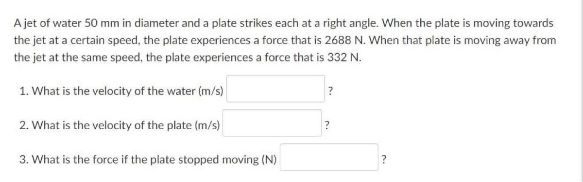 A jet of water 50 mm in diameter and a plate strikes each at a right angle. When the plate is moving towards
the jet at a certain speed, the plate experiences a force that is 2688 N. When that plate is moving away from
the jet at the same speed, the plate experiences a force that is 332 N.
1. What is the velocity of the water (m/s)
2. What is the velocity of the plate (m/s)
3. What is the force if the plate stopped moving (N)
?
?