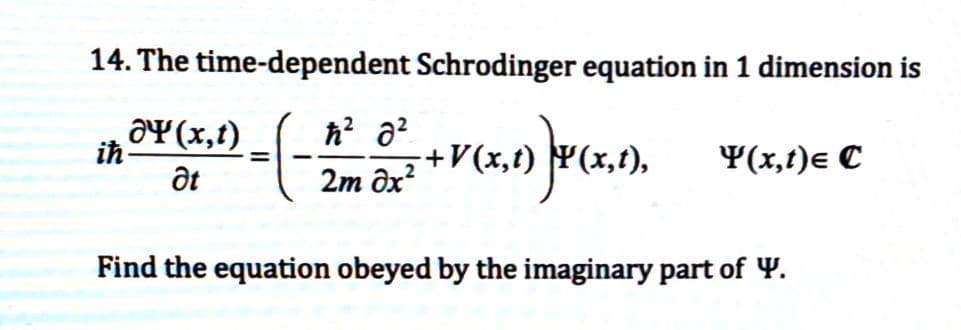 14. The time-dependent Schrodinger equation in 1 dimension is
=-(-
iħ
ƏY(x,t)
Ət
ħ² 8²
2m əx²
-+V(x,t)
5,1) F(x,1),
Y(x, t)e C
Find the equation obeyed by the imaginary part of Y.