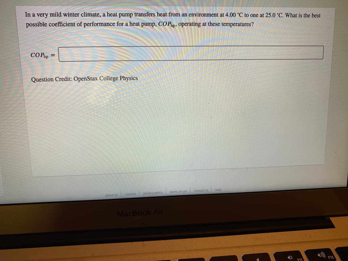 In a very mild winter climate, a heat pump transfers heat from an environment at 4.00 °C to one at 25.0 °C. What is the best
possible coefficient of performance for a heat pump, COPP, operating at these temperatures?
COPp =
Question Credit: OpenStax College Physics
about us
privacy policy
terms of use
contact us
help
careers
MacBook Air
