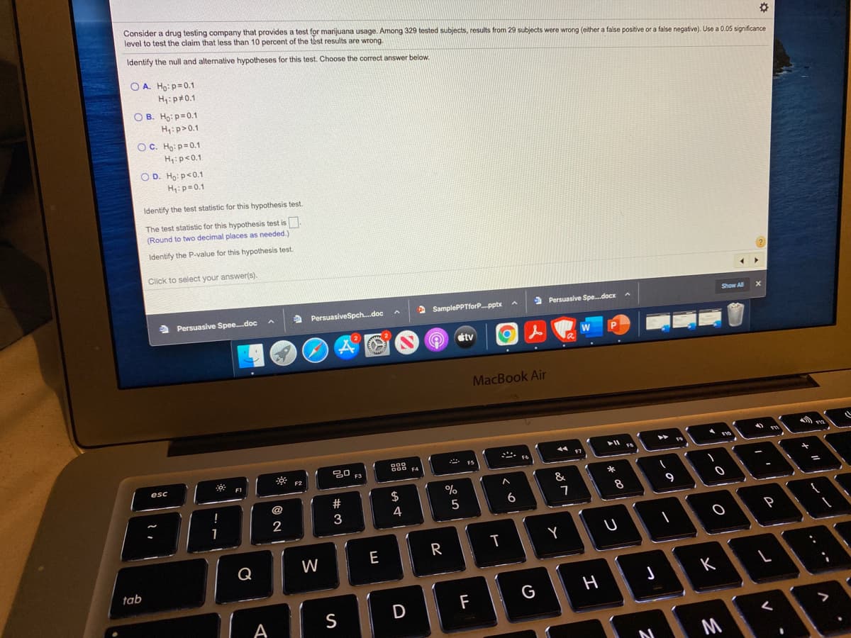 Consider a drug testing company that provides a test for marijuana usage. Among 329 tested subjects, results from 29 subjects were wrong (either a false positive or a false negative). Use a 0.05 significance
level to test the claim that less than 10 percent of the tist results are wrong.
Identify the null and alternative hypotheses for this test. Choose the correct answer below.
O A. Ho: p=0.1
H4:p#0.1
O B. Ho: p=0.1
H:p>0.1
OC. Họ: p=0.1
H: p<0.1
O D. Ho: p<0.1
H:p=0.1
Identify the test statistic for this hypothesis test.
The test statistic for this hypothesis test is.
(Round to two decimal places as needed.)
Identify the P-value for this hypothesis test.
Click to select your answer(s).
a Persuasive Spee.doc
a PersuasiveSpch.doc
2 SamplePPTforP.pptx A
2 Persuasive Spe.docx
Show All
étv
W
MacBook Air
トト
888
F3
esc
@
8
9
3
4
5
1
2
R
T
Q
W
E
tab
K
F
G
A
S
M
つ
エ
వ N
