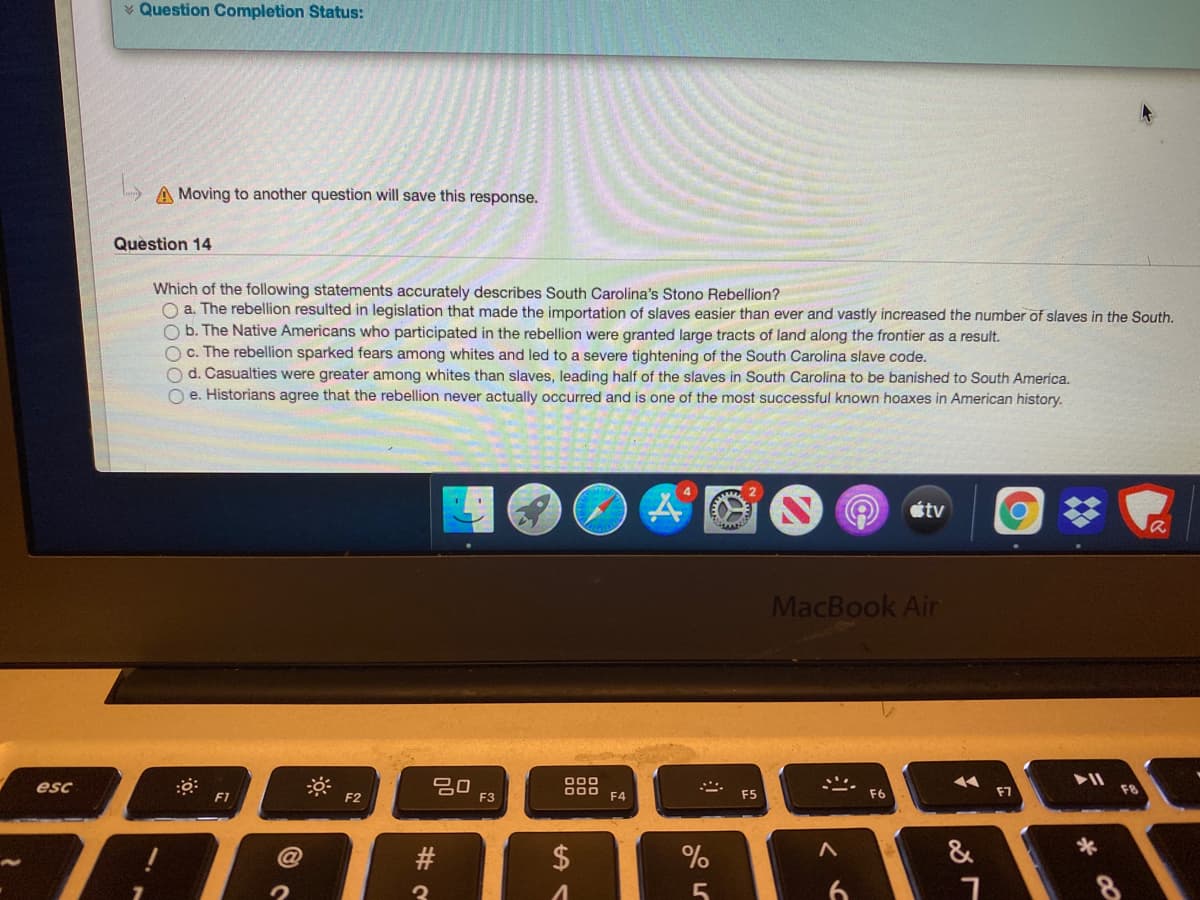 * Question Completion Status:
A Moving to another question will save this response.
Question 14
Which of the following statements accurately describes South Carolina's Stono Rebellion?
O a. The rebellion resulted in legislation that made the importation of slaves easier than ever and vastly increased the number of slaves in the South.
O b. The Native Americans who participated in the rebellion were granted large tracts of land along the frontier as a result.
O c. The rebellion sparked fears among whites and led to a severe tightening of the South Carolina slave code.
O d. Casualties were greater among whites than slaves, leading half of the slaves in South Carolina to be banished to South America.
O e. Historians agree that the rebellion never actually occurred and is one of the most successful known hoaxes in American history.
4
étv
MacBook Air
20
F3
000
O00 F4
esc
F7
F1
F2
F5
F6
$
&
3
6.
#

