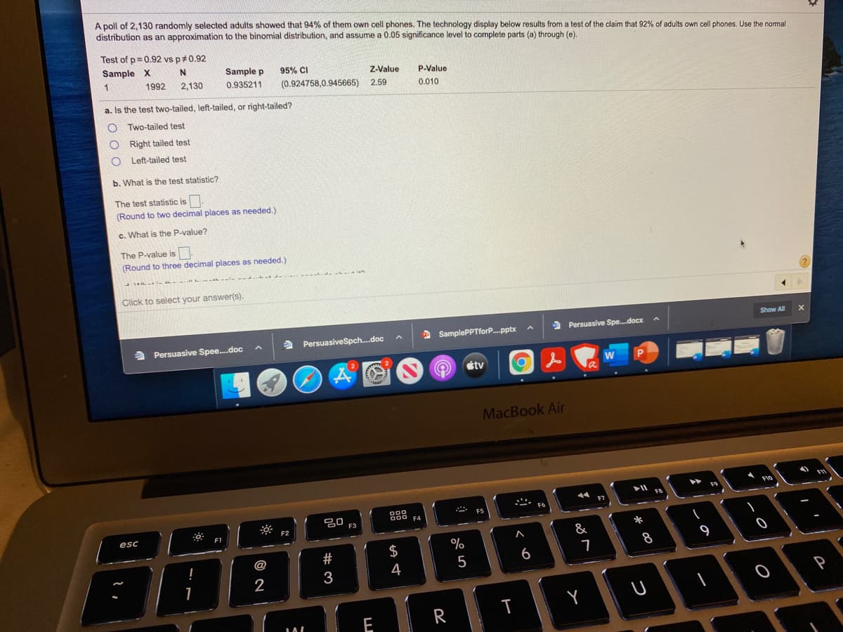 A poll of 2,130 randomly selected adults showed that 94% of them own cell phones. The technology display below results from a test of the claim that 92% of adults own cell phones. Use the normal
distribution as an approximation to the binomial distribution, and assume a 0.05 significance level to complete parts (a) through (e).
Test of p= 0.92 vs p#0.92
Sample X
Sample p
95% CI
1
Z-Value
P-Value
1992
2,130
0.935211
(0.924758,0.945665) 2.59
0.010
a. Is the test two-tailed, left-tailed, or right-tailed?
Two-tailed test
O Right tailed test
O Left-tailed test
b. What is the test statistic?
The test statistic is.
(Round to two decimal places as needed.)
c. What is the P-value?
The P-value is
(Round to three decimal places as needed.)
Click to select your answer(s).
Show All
a
PersuasiveSpch..doc
2 SamplePPTforP..pptx
a Persuasive Spe.docx
a Persuasive Spee.doc
étv
W
MacBook Air
F10
F9
FB
F7
888
F4
F6
F5
F2
esc
F1
*
&
$
9
@
#
4
5
2
3
1
E
R
