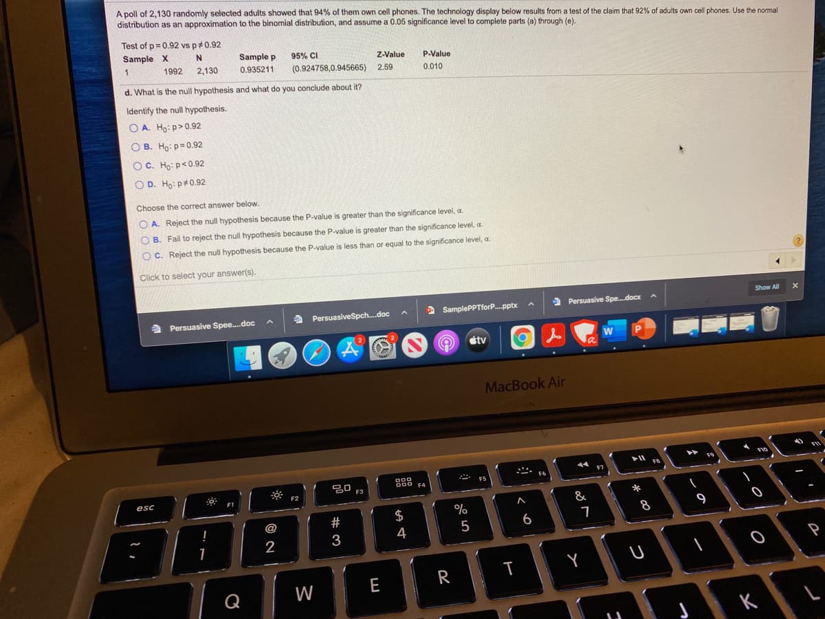 A poll of 2,130 randomly selected adults showed that 94% of them own cell phones. The technology display below results from a test of the claim that 92% of adults own cell phones. Use the normal
distribution as an approximation to the binomial distribution, and assume a 0.05 significance level to complete parts (a) through (e).
Test of p= 0.92 vs p#0.92
Sample X
N.
Sample p
95% CI
z-Value
P-Value
1992
2,130
0.935211
(0.924758,0.945665) 2.59
0.010
d. What is the null hypothesis and what do you conclude about it?
Identify the null hypothesis.
O A. Ho: p>0.92
O B. Ho: p=0.92
O C. Ho: p<0.92
O D. Ho: p#0.92
Choose the correct answer below.
O A. Reject the null hypothesis because the P-value is greater than the significance level, a.
O B. Fail to reject the null hypothesis because the P-value is greater than the significance level, a.
O C. Reject the null hypothesis because the P-value
s less than or equal to the significance level, a.
Click to select your answer(s).
Show
A Persuasive Spee.doc
a PersuasiveSpch.doc
2 SamplePPTforP.pptx
> Persuasive Spe.docx
étv
MacBook Air
F9
20
F3
esc
F1
*
&
$
9
@
6
3
4
Y
W
E
R
Q
K
T
