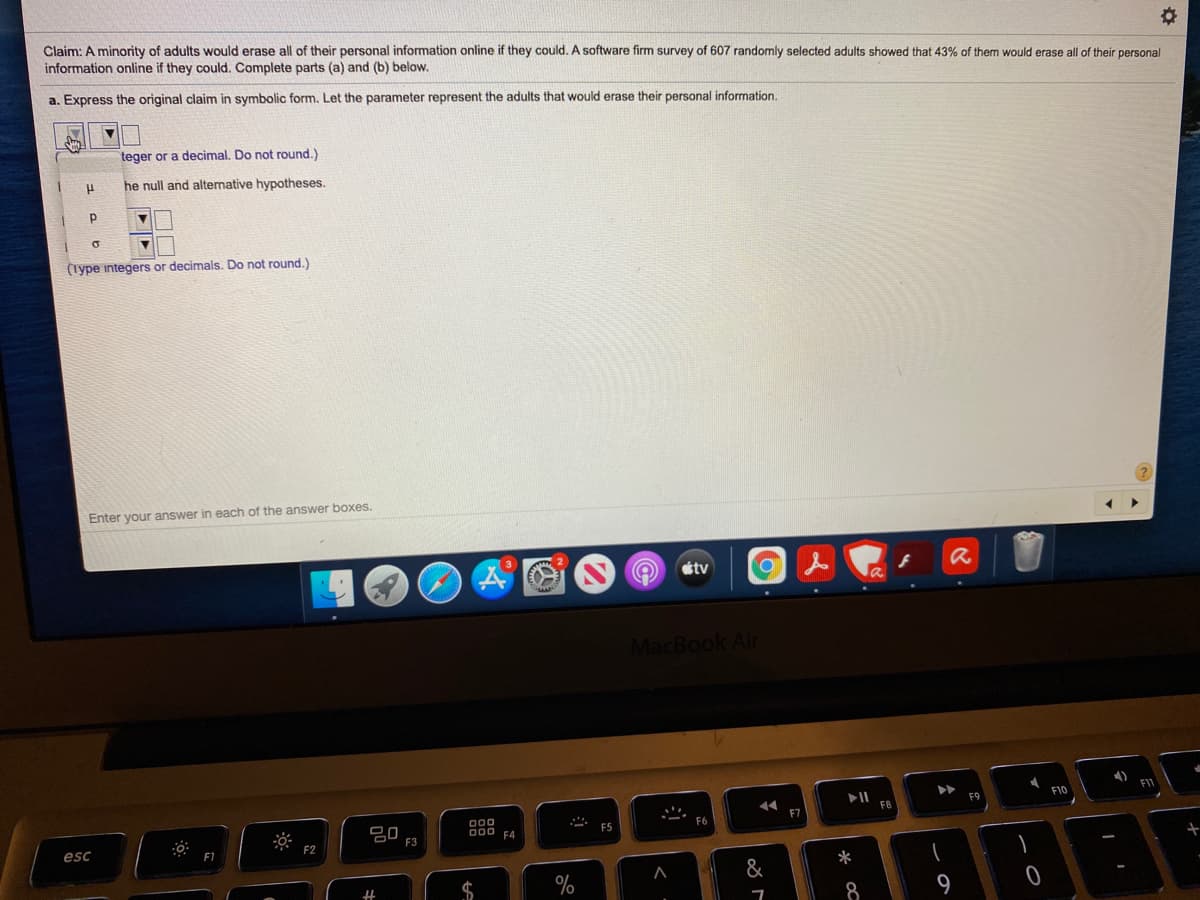 Claim: A minority of adults would erase all of their personal information online if they could. A software firm survey of 607 randomly selected adults showed that 43% of them would erase all of their personal
information online if they could. Complete parts (a) and (b) below.
a. Express the original claim in symbolic form. Let the parameter represent the adults that would erase their personal information.
teger or a decimal. Do not round.)
he null and alternative hypotheses.
(iype integers or decimals. Do not round.)
Enter your answer in each of the answer boxes.
tv
MacBook Air
F10
F11
F9
F8
000
D00 F4
F7
F5
esc
F2
F3
&
*
$
8
9
