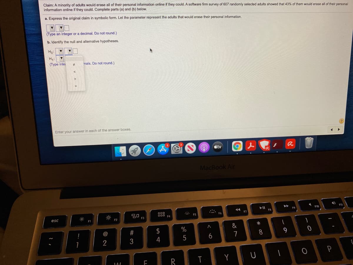 Claim: A minority of adults would erase all of their personal information online if they could. A software firm survey of 607 randomly selected adults showed that 43% of them would erase all of their personal
information online if they could. Complete parts (a) and (b) below.
a. Express the original claim in symbolic form. Let the parameter represent the adults that would erase their personal information.
(Type an integer or a decimal. Do not round.)
b. Identify the null and alternative hypotheses.
Ho:
H:
(Type inte
mals. Do not round.)
Enter your answer in each of the answer boxes.
étv
MacBook Air
F9
F10
F11
D00
F8
000 F4
F7
F5
F6
esc
F3
F1
F2
*
@
$
%
&
5
6
7
8.
9
2
4
T
%#3
