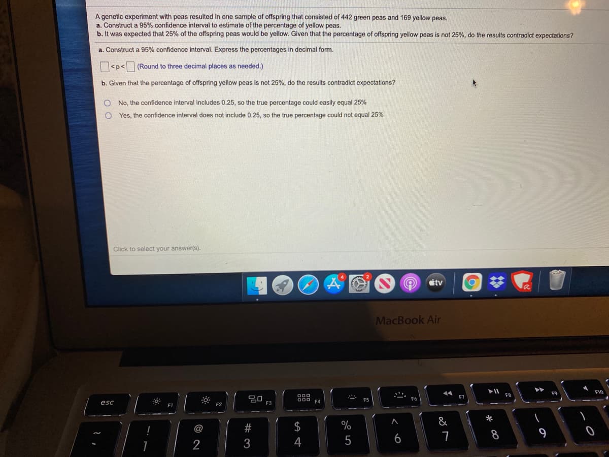A genetic experiment with peas resulted in one sample of offspring that consisted of 442 green peas and 169 yellow peas.
a. Construct a 95% confidence interval to estimate of the percentage of yellow peas.
b. It was expected that 25% of the offspring peas would be yellow. Given that the percentage of offspring yellow peas is not 25%, do the results contradict expectations?
a. Construct a 95% confidence interval. Express the percentages in decimal form.
<p<
(Round to three decimal places as needed.)
b. Given that the percentage of offspring yellow peas is not 25%, do the results contradict expectations?
No, the confidence interval includes 0.25, so the true percentage could easily equal 25%
Yes, the confidence interval does not include 0.25, so the true percentage could not equal 25%
Click to select your answer(s).
tv
MacBook Air
F9
F8
F6
esc
F3
&
*
$
%
8
9
2
3
4
6
