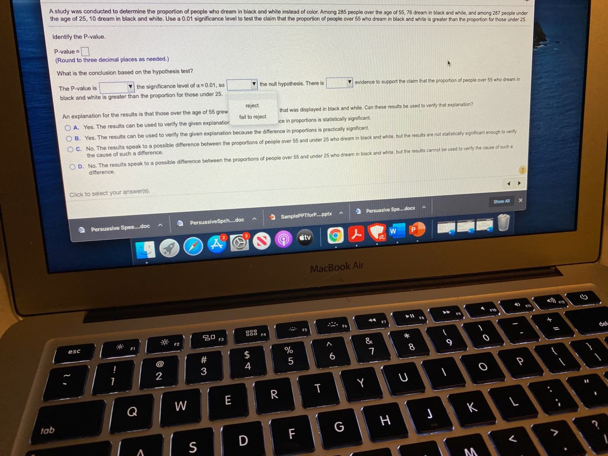 A study was conducted to determine the proportion of people who dream in black and white instead of color. Among 285 people over the age of 55, 76 dream in black and white, and among 287 people under
the age of 25, 10 dream in black and white. Use a 0.01 significance level to test the claim that the proportion of people over 55 who dream in black and white is greater than the proportion for those under 25.
Identify the P-value.
P-value =
(Round to three decimal places as needed.)
What is the conclusion based on the hypothesis test?
The P-value is
V the significance level of a = 0.01, so
black and white is greater than the proportion for those under 25.
the null hypothesis. There is
V evidence to support the claim that the proportion of people over 55 who dream in
An explanation for the results is that those over the age of 55 grew
reject
that was displayed in black and white. Can these results be used to verify that explanation?
O A. Yes. The results can be used to verify the given explanatior
fail to reject
ce in proportions is statistically significant.
O B. Yes. The results can be used to verify the given explanation because the difference in proportions is practically significant.
O C. No. The results speak to a possible difference between the proportions of people over 55 and under 25 who dream in black and white, but the results are not statistically significant enough to verify
the cause of such a difference.
O D. No. The results speak to a possible difference between the proportions of people over 55 and under 25 who dream in black and white, but the results cannot be used to verify the cause of such a
difference.
Click to select your answer(s).
Show All
a Persuasive Spee.doc
A PersuasiveSpch.doc
A SamplePPTforP.pptx
> Persuasive Spe.docx
stv
MacBook Air
- F6
888
ES
F3
F2
F1
del
&
23
$
%
@
5
6
3
4
P
T
Y
E
R
W
tab
っ
K
F
G
S
レー
の
つ
I
