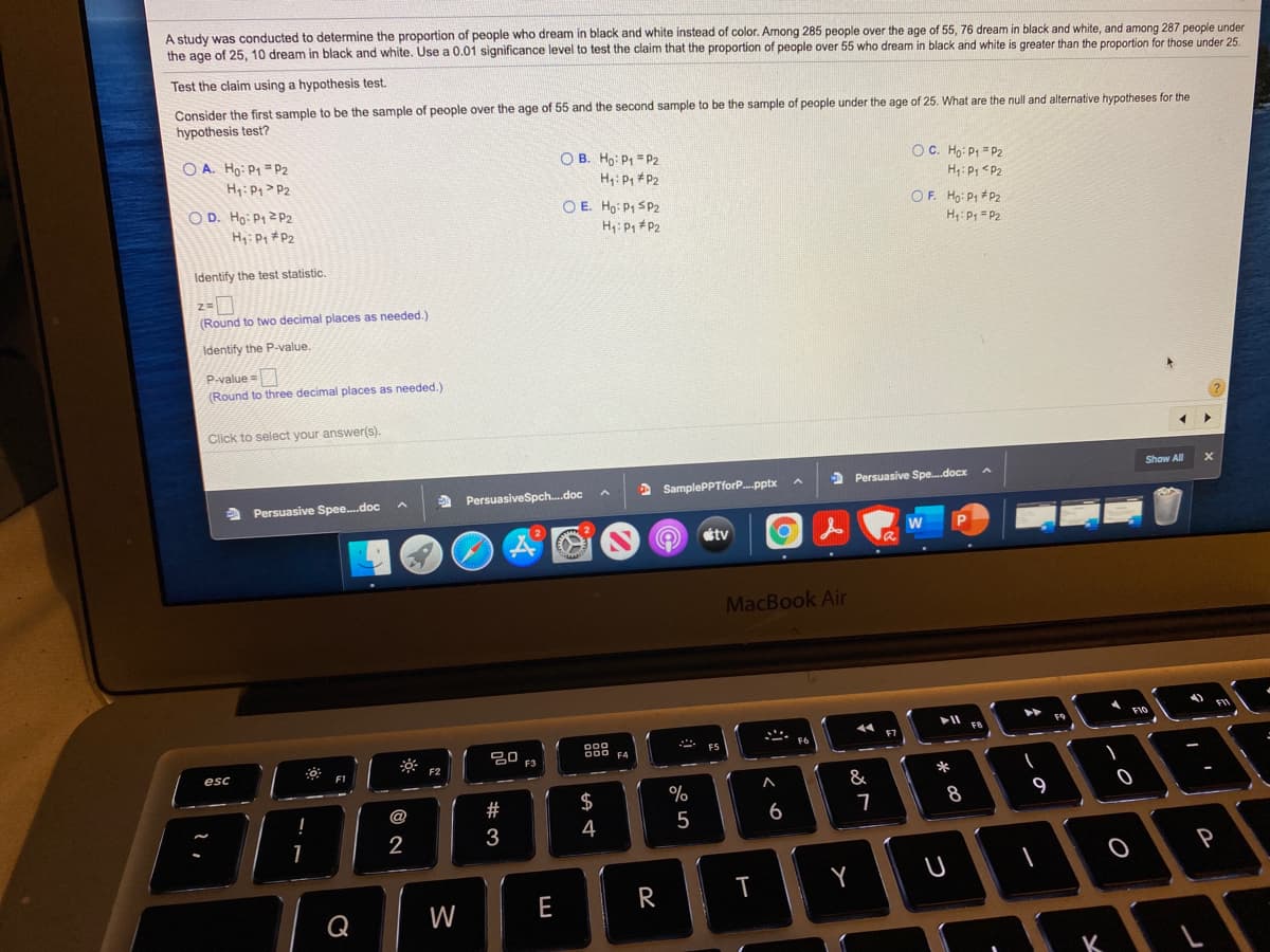 A study was conducted to determine the proportion of people who dream in black and white instead of color. Among 285 people over the age of 55, 76 dream in black and white, and among 287 people under
the age of 25, 10 dream in black and white. Use a 0.01 significance level to test the claim that the proportion of people over 55 who dream in black and white is greater than the proportion for those under 25.
Test the claim using a hypothesis test.
Consider the first sample to be the sample of people over the age of 55 and the second sample to be the sample of people under the age of 25. What are the null and alternative hypotheses for the
hypothesis test?
O A. Ho: P1 = P2
H: P1> P2
O B. Ho: P1 = P2
OC. Ho: P1 = P2
H: P <P2
H4: P, #P2
O D. Ho: P12 P2
H: P, #P2
O E. Ho: P1 SP2
H: P, P2
OF. Ho: P1 +P2
H: P, = P2
Identify the test statistic.
(Round to two decimal places as needed.)
Identify the P-value.
P-value =
(Round to three decimal places as needed.)
Click to select your answer(s).
Show A
2 SamplePPTforP..pptx
> Persuasive Spe.docx
a Persuasive Spee.doc
a PersuasiveSpch.doc
tv
MacBook Air
F10
F9
心.
20 F3
FS
esc
F1
F2
&
$
%
8
9
@
4
5
6
2
Y
W
E
R
K
#3
