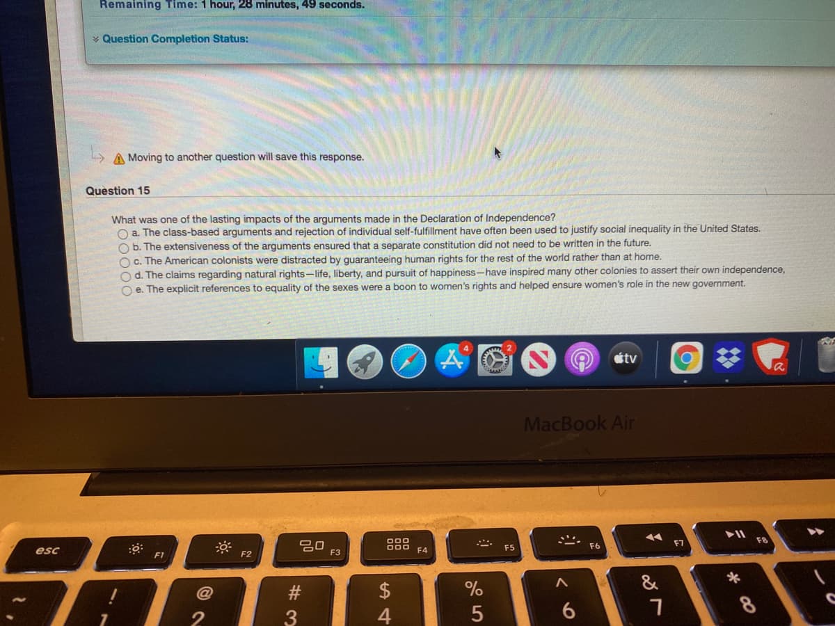 Remaining Time: 1 hour, 28 minutes, 49 seconds.
v Question Completion Status:
A Moving to another question will save this response.
Question 15
What was one of the lasting impacts of the arguments made in the Declaration of Independence?
O a. The class-based arguments and rejection of individual self-fulfillment have often been used to justify social inequality in the United States.
O b. The extensiveness of the arguments ensured that a separate constitution did not need to be written in the future.
Oc. The American colonists were distracted by quaranteeing human rights for the rest of the world rather than at home.
O d. The claims regarding natural rights-life, liberty, and pursuit of happiness-have inspired many other colonies to assert their own independence,
O e. The explicit references to equality of the sexes were a boon to women's rights and helped ensure women's role in the new government.
étv
MacBook Air
吕0
F3
esc
F1
F2
F4
F5
F6
2$
%
&
*
3
4
8
