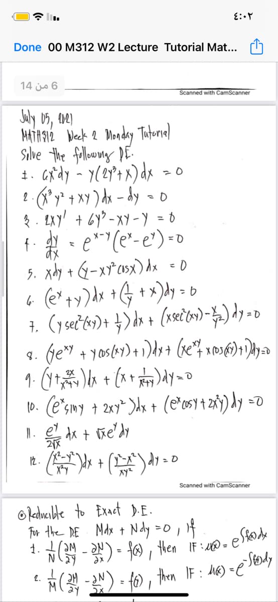 Done 00 M312 W2 Lecture Tutorial Mat...
14 js 6
Scanned with CamScanner
HiAgé Week 2 Mondy Tutorial
Silve the falloryg DE
1. Grdy - y(ey°t x) dx >o
2 *y* + XY ) dx - dy -o
e* (e*- e') =o
5. xdy + G-x*csx) dx - 0
6 (e*+y)dx +G + x)dy = b
X-Y
8.
10. (e"smy + 2xy^ )dx t (e'os) + z8y) dy =0
l. e dx + ñe'dy
Xyz
Scanned with CamScanner
O edwcible to Exact D.E.
For the DE Mdx + Ndy =0,
- N) - f6), then IF:UD= (
1.
2.
%3D
