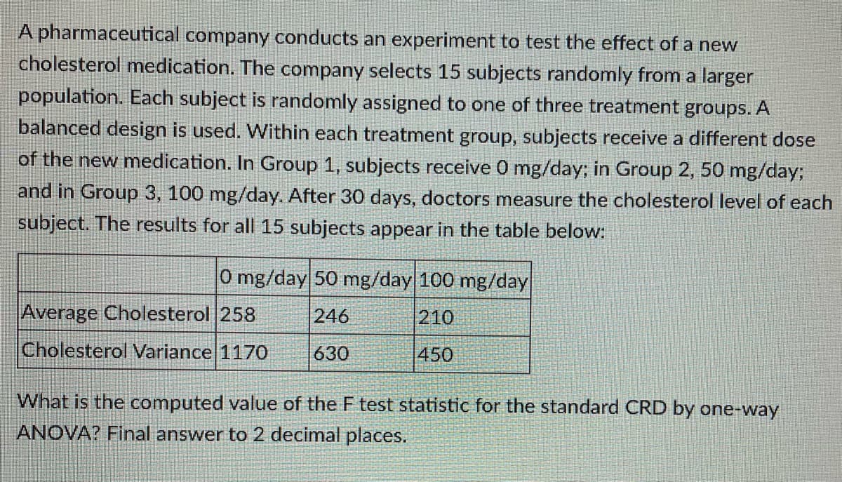 A pharmaceutical company conducts an experiment to test the effect of a new
cholesterol medication. The company selects 15 subjects randomly from a larger
population. Each subject is randomly assigned to one of three treatment groups. A
balanced design is used. Within each treatment group, subjects receive a different dose
of the new medication. In Group 1, subjects receive 0 mg/day; in Group 2, 50 mg/day;
and in Group 3, 100 mg/day. After 30 days, doctors measure the cholesterol level of each
subject. The results for all 15 subjects appear in the table below:
0 mg/day 50 mg/day 100 mg/day
Average Cholesterol 258
246
210
Cholesterol Variance 1170
630
450
What is the computed value of the F test statistic for the standard CRD by one-way
ANOVA? Final answer to 2 decimal places.