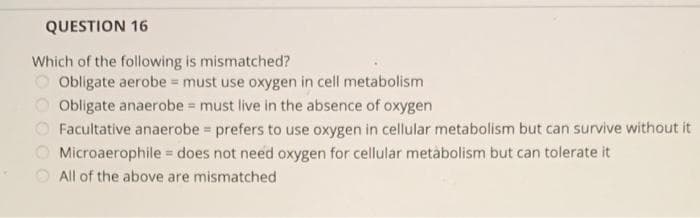 QUESTION 16
Which of the following is mismatched?
Obligate aerobe = must use oxygen in cell metabolism
Obligate anaerobe = must live in the absence of oxygen
Facultative anaerobe = prefers to use oxygen in cellular metabolism but can survive without it
Microaerophile = does not need oxygen for cellular metabolism but can tolerate it
All of the above are mismatched