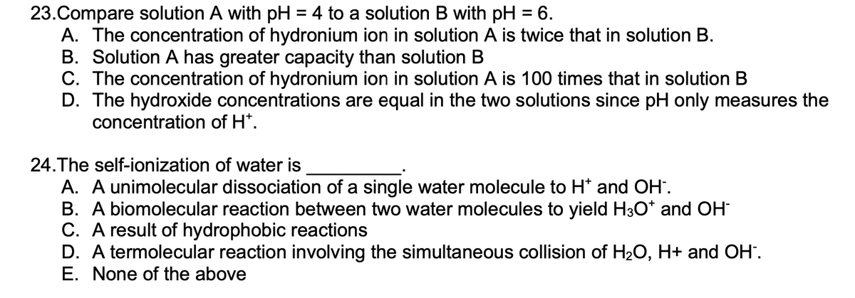 ### Chemistry Multiple Choice Questions

#### Question 23:
**Compare solution A with pH = 4 to a solution B with pH = 6.**

A. The concentration of hydronium ion in solution A is twice that in solution B.
B. Solution A has greater capacity than solution B.
C. The concentration of hydronium ion in solution A is 100 times that in solution B.
D. The hydroxide concentrations are equal in the two solutions since pH only measures the concentration of H⁺.

#### Question 24:
**The self-ionization of water is __________.**

A. A unimolecular dissociation of a single water molecule to H⁺ and OH⁻.
B. A biomolecular reaction between two water molecules to yield H₃O⁺ and OH⁻.
C. A result of hydrophobic reactions.
D. A termolecular reaction involving the simultaneous collision of H₂O, H⁺ and OH⁻.
E. None of the above.

--- 

This set of questions is designed to test your understanding of pH and the self-ionization of water. These concepts are fundamental in chemistry and are crucial for understanding various chemical reactions and behaviors in aqueous solutions. 

Please select the best answer for each question based on your knowledge of chemistry principles.