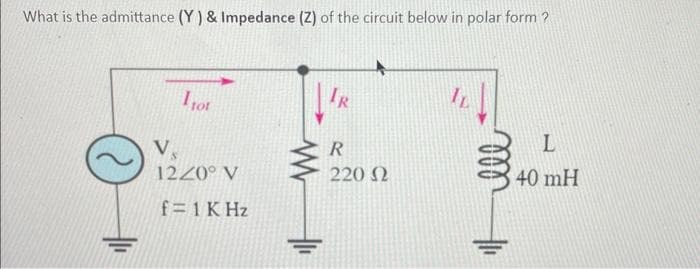 What is the admittance (Y) & Impedance (2) of the circuit below in polar form?
I tot
Vs
1220° V
f = 1 KHz
IR
R
220 Ω
IL
L
40 mH