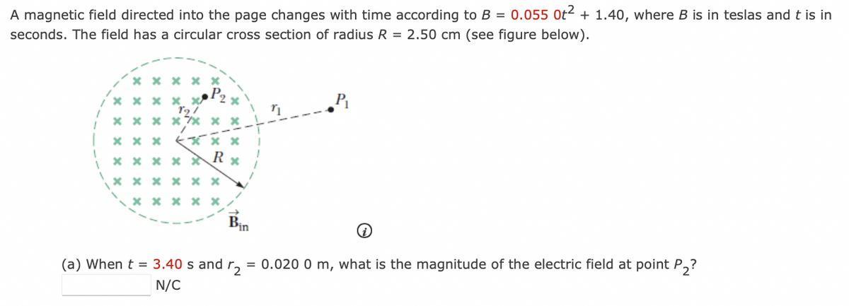 A magnetic field directed into the page changes with time according to B = 0.055 0t² + 1.40, where B is in teslas and t is in
seconds. The field has a circular cross section of radius R = 2.50 cm (see figure below).
1
1
xxx **
xxxxx
x xx xx xx
xxx
xxx
R
*****
xxxxxx
xxxxx
x
Bin
=
(a) When t = 3.40 s and r2
N/C
n₁
P₁
0.020 0 m, what is the magnitude of the electric field at point P₂?