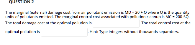 QUESTION 2
The marginal (external) damage cost from air pollutant emission is MD = 20 + Q where Q is the quantity
units of pollutants emitted. The marginal control cost associated with pollution cleanup is MC = 200-5Q.
. The total control cost at the
The total damage cost at the optimal pollution is
optimal pollution is
Hint: Type integers without thousands separators.
