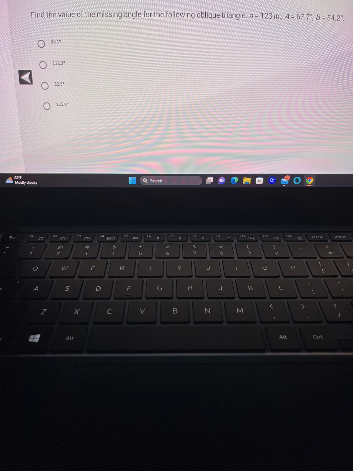 Find the value of the missing angle for the following oblique triangle. a = 123 in., A = 67.7°, B = 54.2°.
Esc
82°F
Mostly cloudy
O
F1
O
A
O
Z
58.1°
112.3°
22.3⁰
125.8°
F2
W
S
F3
X
Alt
#M
3
E
F4
D
69
$
4
C
F5
R
F
100
Q Search
%
5
V
F6
T
☆
G
< 6
F7
A-
Y
B
F8
&
V 80
7
H
C
N
F9
*00
J
F10
M
(
K
F11
G
L
12
F12
Alt
O
P
>
Prt Sc
Ctrl
Insert
?