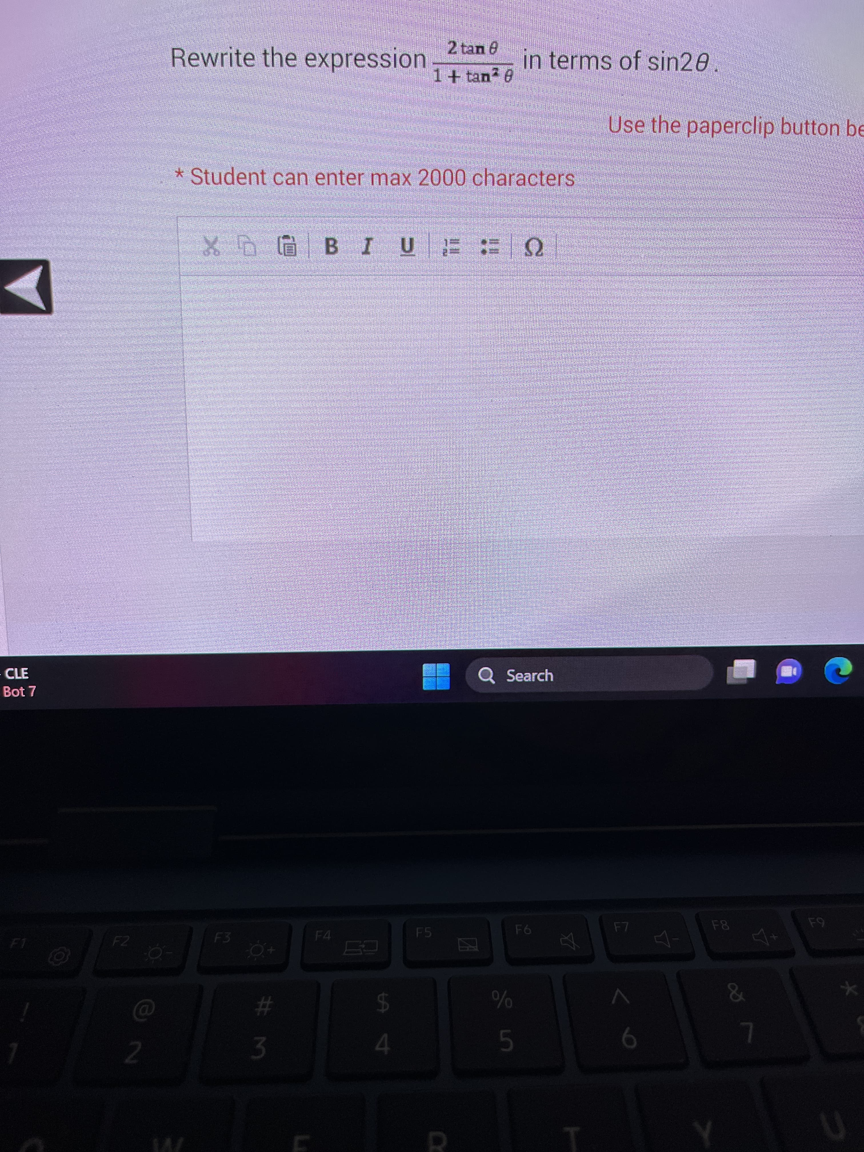 - CLE
Bot 7
!
F2
2
O
Rewrite the expression
* Student can enter max 2000 characters
F3
XGBIU FEQ
#m
3
ta đ
$
2 tan 8
1 + tan2 6
4
F5
in terms of sin20
Q Search
in S
F6
A
Use the paperclip button be
F7
6
F8
&
7
F9
★
U