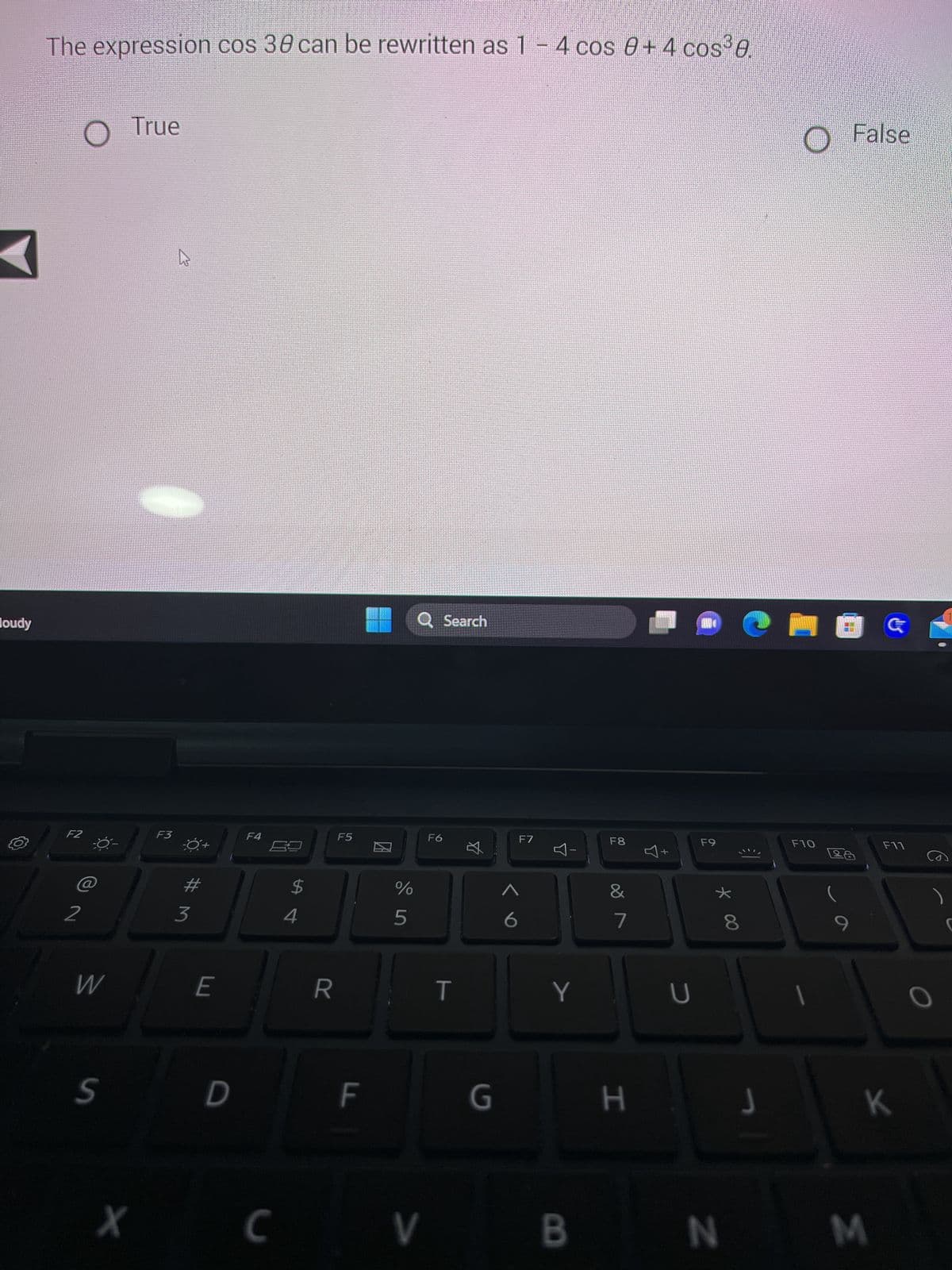 A
Houdy
The expression cos 38 can be rewritten as 1-4 cos 8+4 cos³8.
O
F2
2
W
S
True
F3
3
E
D
F4
X C
$
4
R
F5
LL
20
%
5
Q Search
V
F6
T
丸
G
1
F7
Y
F8
&
7
H
U
AND
F9
* 00
8
J
O False
F10
1
F11
K
BN M
)
O