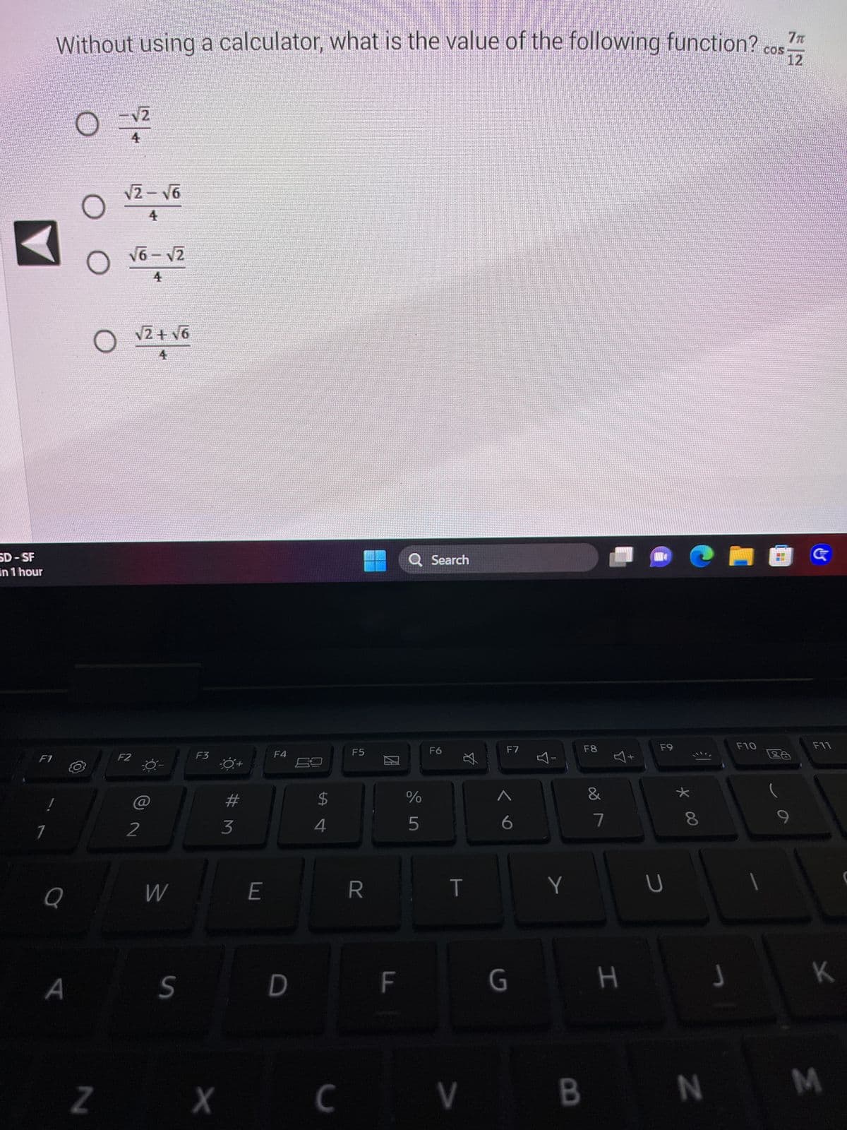 SD-SF
In 1 hour
F1
Without using a calculator, what is the value of the following function?
Q
A
ос
O
-√2
4
√2-√6
4
√6-√2
4
F2
√2+√6
4
2
W
S
F3
#M
3
Z X
E
F4
D
$
4
F5
R
F
Q Search
%
5
F6
☆
T
C V
F7
G
Y
1
Y
F8
&
1
7
H
F9
U
* 00
J
B N
F10
COS
Ἱπ
12
G
F11
K
M