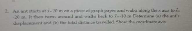 2 An ant starts at x-20 m on a piece ot graph paper and walks along the x axis toi.
-20 m. It then turns around and walks back to -10 m Determine (a) the ant's
displacement and (b) the total distance travelled. Show the coordinate axis.
