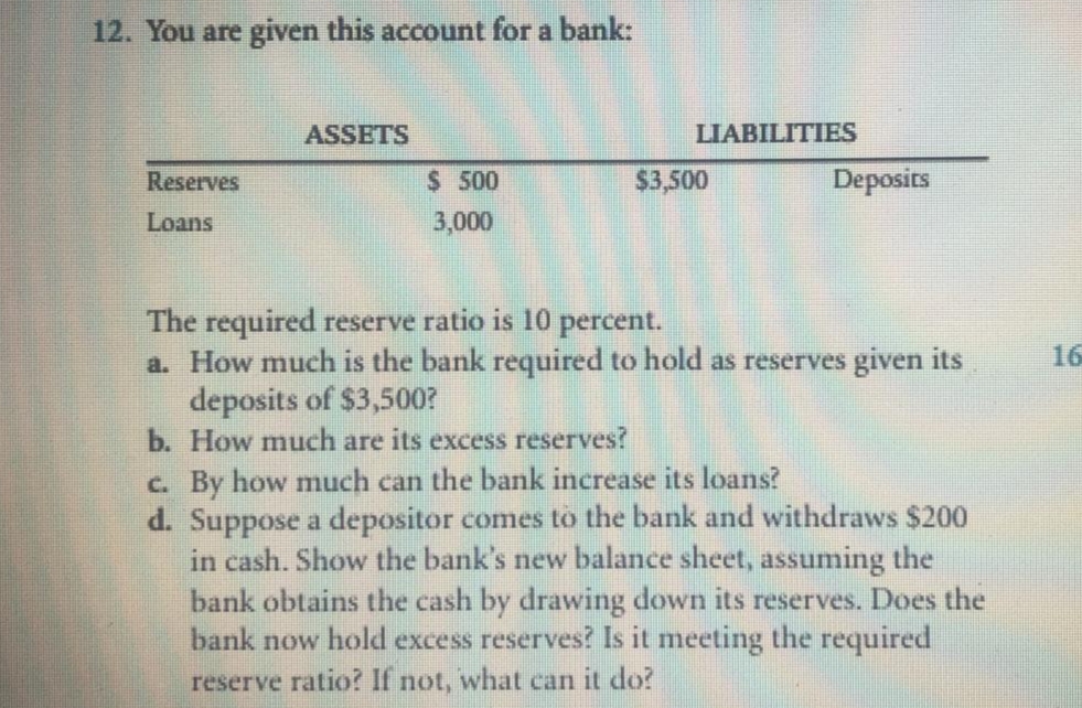 12. You are given this account for a bank:
ASSETS
LIABILITIES
Reserves
$ 500
$3,500
Deposits
Loans
3,000
The required reserve ratio is 10 percent.
a. How much is the bank required to hold as reserves given its
deposits of $3,500?
b. How much are its excess reserves?
16
c. By how much can the bank increase its loans?
d. Suppose a depositor comes to the bank and withdraws $200
in cash. Show the bank's new balance sheet, assuming the
bank obtains the cash by drawing down its reserves. Does the
bank now hold excess reserves? Is it meeting the required
reserve ratio? If not, what can it do?
