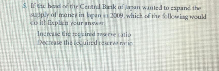 5. If the head of the Central Bank of Japan wanted to expand the
supply of money in Japan in 2009, which of the following would
do it? Explain your answer.
Increase the required reserve ratio
Decrease the required reserve ratio
