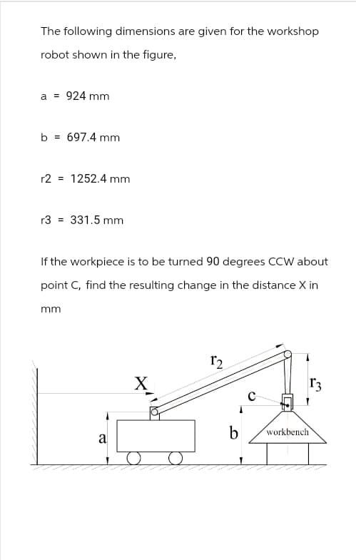 The following dimensions are given for the workshop
robot shown in the figure,
a = 924 mm
b = 697.4 mm
=
r2 1252.4 mm
r3 = 331.5 mm
If the workpiece is to be turned 90 degrees CCW about
point C, find the resulting change in the distance X in
mm
X
12
a
b
workbench
0
r3