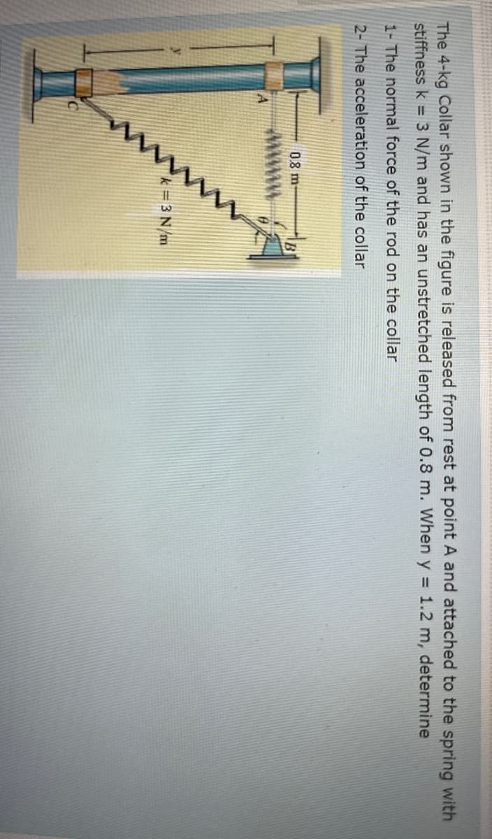 The 4-kg Collar shown in the figure is released from rest at point A and attached to the spring with
stiffness k = 3 N/m and has an unstretched length of 0.8 m. When y = 1.2 m, determine
1- The normal force of the rod on the collar
2- The acceleration of the collar
0.8 m
k=3N/m