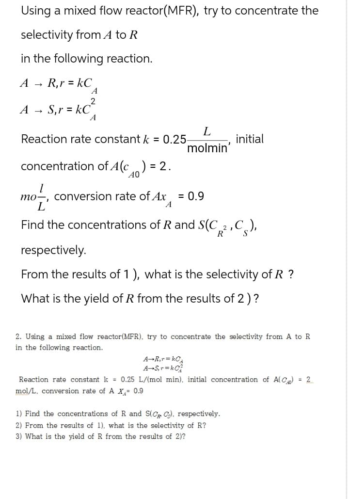 Using a mixed flow reactor(MFR), try to concentrate the
selectivity from A to R
in the following reaction.
AR,r = kC
A
←
A
S, r = kC²
A
Reaction rate constant k = 0.25-
L
initial
molmin'
concentration of A(c) =
= 2.
40
mo, conversion rate of Ax = 0.9
mo
L
A
Find the concentrations of R and S(C2C),
respectively.
From the results of 1), what is the selectivity of R ?
What is the yield of R from the results of 2)?
2. Using a mixed flow reactor(MFR), try to concentrate the selectivity from A to R
in the following reaction.
A-R,r= kCA
A-S,r=kO
Reaction rate constant k = 0.25 L/(mol min), initial concentration of A(C) = 2.
mol/L, conversion rate of A X₁ = 0.9
1) Find the concentrations of R and S(CRC), respectively.
2) From the results of 1), what is the selectivity of R?
3) What is the yield of R from the results of 2)?