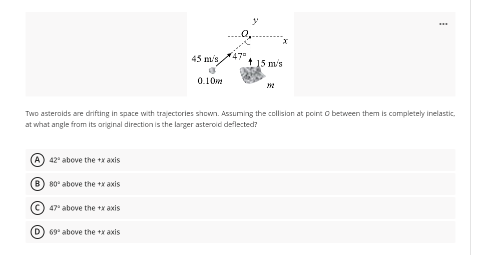 45 m/s
47°
+ 15 m/s
0.10m
m
Two asteroids are drifting in space with trajectories shown. Assuming the collision at point O between them is completely inelastic,
at what angle from its original direction is the larger asteroid deflected?
A) 42° above the +x axis
B) 80° above the +x axis
47° above the +x axis
D) 69° above the +x axis
