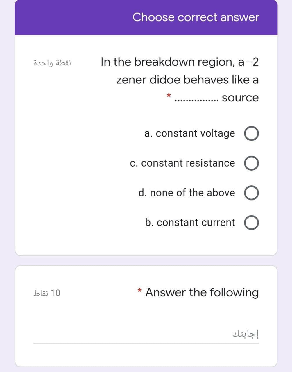 Choose correct answer
نقطة واحدة
In the breakdown region, a -2
zener didoe behaves like a
source
..............
a. constant voltage O
c. constant resistance
d. none of the above O
b. constant current
10 نقاط
Answer the following
إجابتك
