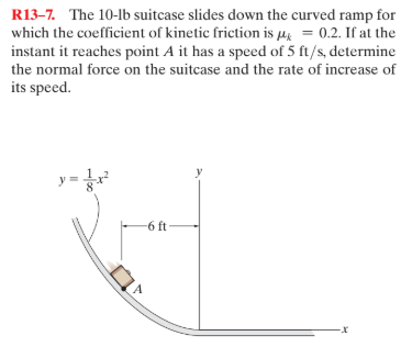 R13-7. The 10-lb suitcase slides down the curved ramp for
which the coefficient of kinetic friction is µ = 0.2. If at the
instant it reaches point A it has a speed of 5 ft/s, determine
the normal force on the suitcase and the rate of increase of
its speed.
y=
-6 ft
